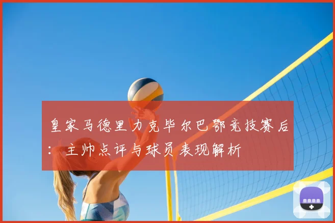 皇家马德里力克毕尔巴鄂竞技赛后：主帅点评与球员表现解析