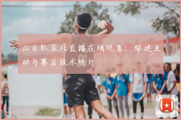 山东队亚冠直播在线观看:球迷互动与赛后技术统计